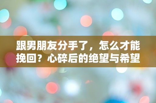 跟男朋友分手了，怎么才能挽回？心碎后的绝望与希望交织的迷雾中，我该如何选择！