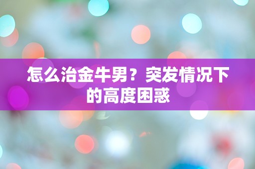 怎么治金牛男？突发情况下的高度困惑