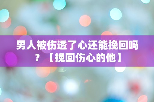 男人被伤透了心还能挽回吗？【挽回伤心的他】