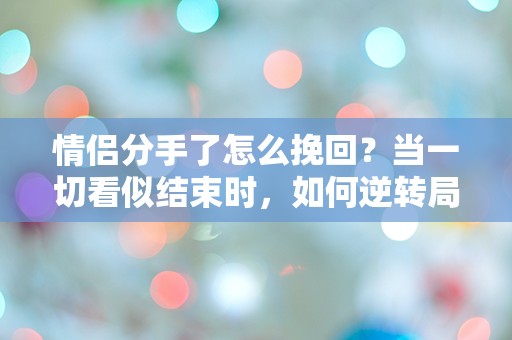 情侣分手了怎么挽回？当一切看似结束时，如何逆转局面？