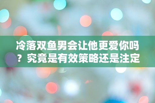 冷落双鱼男会让他更爱你吗？究竟是有效策略还是注定失败？