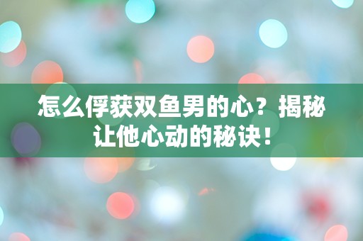 怎么俘获双鱼男的心？揭秘让他心动的秘诀！