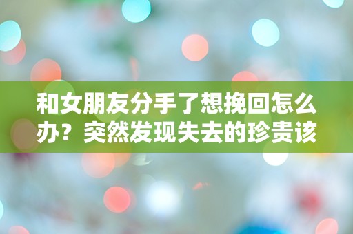 和女朋友分手了想挽回怎么办？突然发现失去的珍贵该如何挽回心中的悔恨！