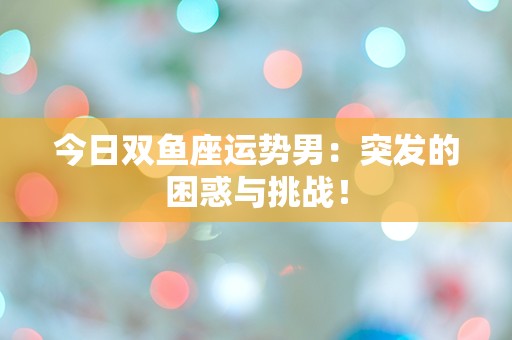 今日双鱼座运势男：突发的困惑与挑战！