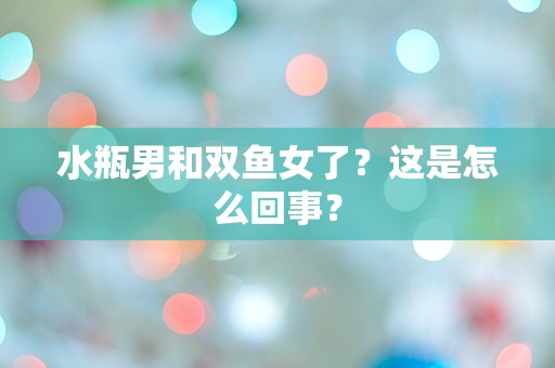 水瓶男和双鱼女了？这是怎么回事？