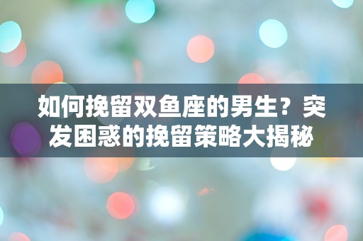 如何挽留双鱼座的男生？突发困惑的挽留策略大揭秘