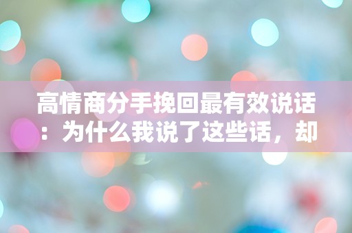 高情商分手挽回最有效说话：为什么我说了这些话，却反而让他更远离我？