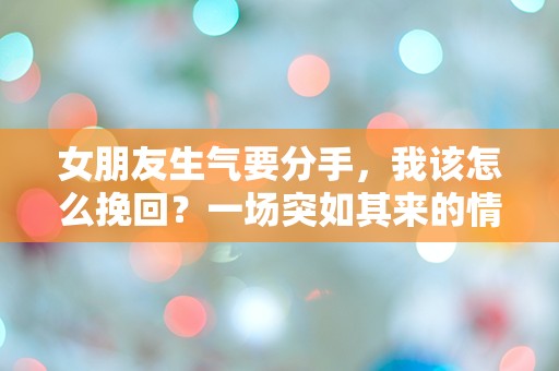 女朋友生气要分手，我该怎么挽回？一场突如其来的情感危机，如何逆转局面！