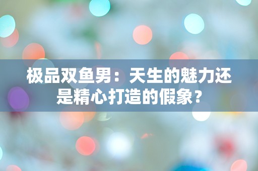 极品双鱼男：天生的魅力还是精心打造的假象？