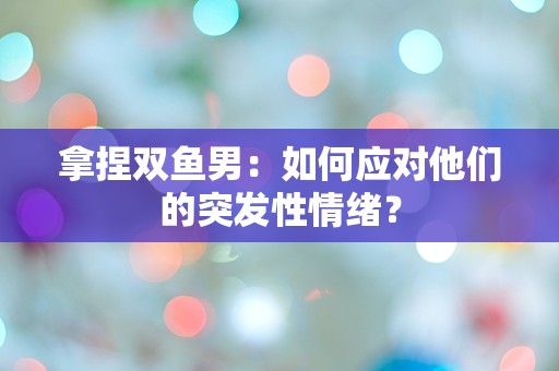 拿捏双鱼男：如何应对他们的突发性情绪？