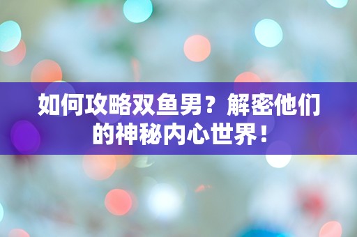 如何攻略双鱼男？解密他们的神秘内心世界！