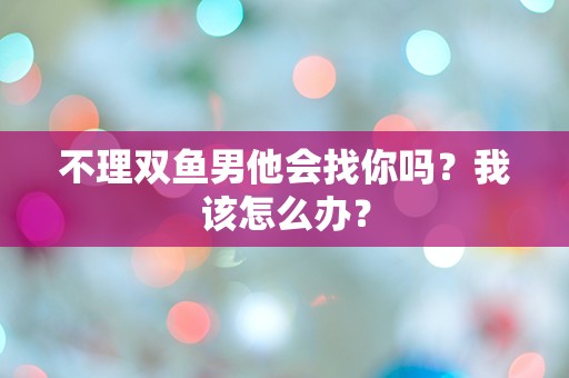 不理双鱼男他会找你吗？我该怎么办？