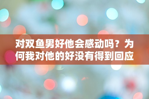 对双鱼男好他会感动吗？为何我对他的好没有得到回应？