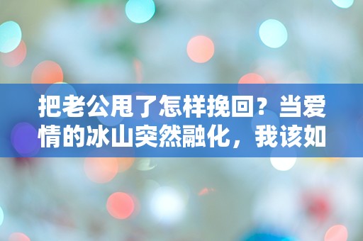 把老公甩了怎样挽回？当爱情的冰山突然融化，我该如何应对这场感情的逆转！