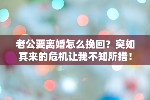 老公要离婚怎么挽回？突如其来的危机让我不知所措！