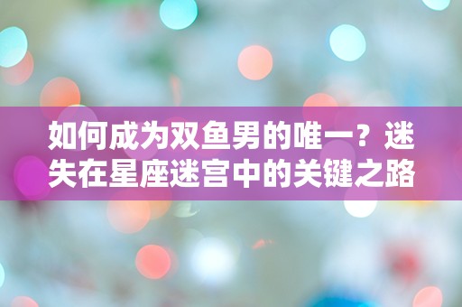 如何成为双鱼男的唯一？迷失在星座迷宫中的关键之路