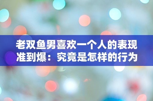 老双鱼男喜欢一个人的表现准到爆：究竟是怎样的行为？