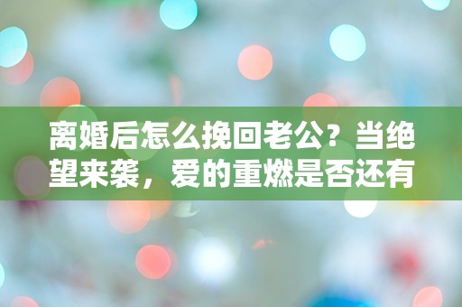 离婚后怎么挽回老公？当绝望来袭，爱的重燃是否还有可能？