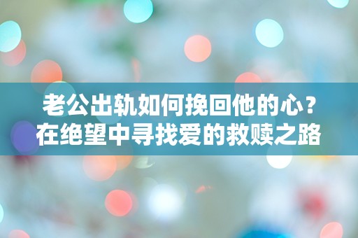 老公出轨如何挽回他的心？在绝望中寻找爱的救赎之路