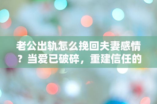 老公出轨怎么挽回夫妻感情？当爱已破碎，重建信任的可能性究竟有多大！