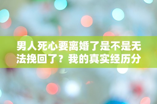 男人死心要离婚了是不是无法挽回了？我的真实经历分享