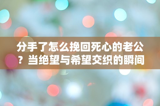 分手了怎么挽回死心的老公？当绝望与希望交织的瞬间，究竟该如何选择？