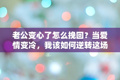 老公变心了怎么挽回？当爱情变冷，我该如何逆转这场危机？