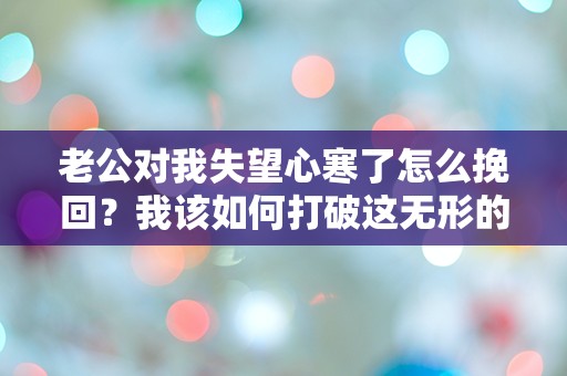 老公对我失望心寒了怎么挽回？我该如何打破这无形的隔阂！