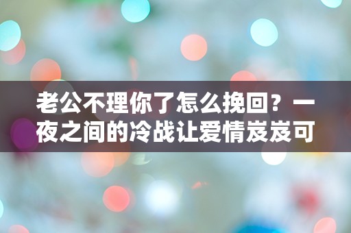 老公不理你了怎么挽回？一夜之间的冷战让爱情岌岌可危！