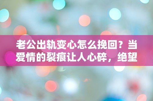 老公出轨变心怎么挽回？当爱情的裂痕让人心碎，绝望中寻求重生的希望