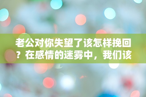 老公对你失望了该怎样挽回？在感情的迷雾中，我们该如何重新点燃爱的火花？