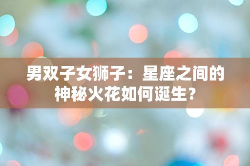 男双子女狮子：星座之间的神秘火花如何诞生？