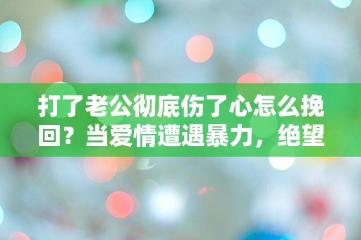 打了老公彻底伤了心怎么挽回？当爱情遭遇暴力，绝望中的求助之路