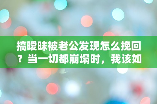 搞暧昧被老公发现怎么挽回？当一切都崩塌时，我该如何重建信任？