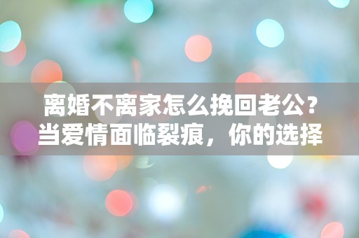 离婚不离家怎么挽回老公？当爱情面临裂痕，你的选择究竟是逃避还是挽回？