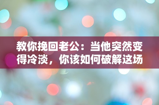 教你挽回老公：当他突然变得冷淡，你该如何破解这场情感迷局？