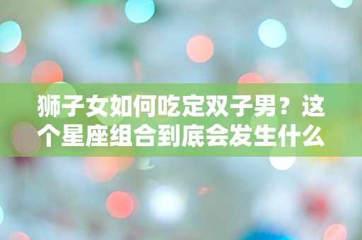 狮子女如何吃定双子男？这个星座组合到底会发生什么？