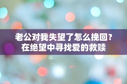 老公对我失望了怎么挽回？在绝望中寻找爱的救赎