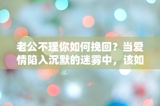 老公不理你如何挽回？当爱情陷入沉默的迷雾中，该如何拨云见日！