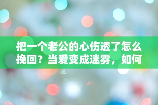 把一个老公的心伤透了怎么挽回？当爱变成迷雾，如何重燃心中的火焰！