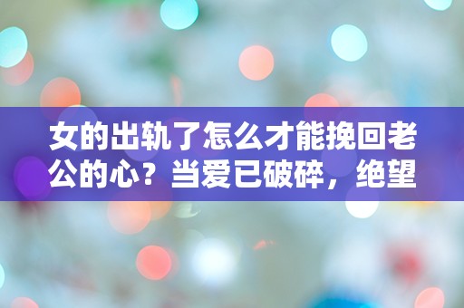 女的出轨了怎么才能挽回老公的心？当爱已破碎，绝望中的重生之路！