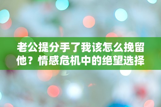 老公提分手了我该怎么挽留他？情感危机中的绝望选择与突发转机！