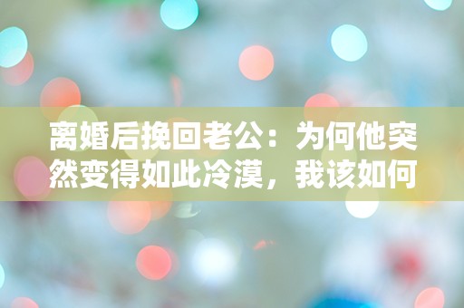 离婚后挽回老公：为何他突然变得如此冷漠，我该如何突破这道无形的墙？