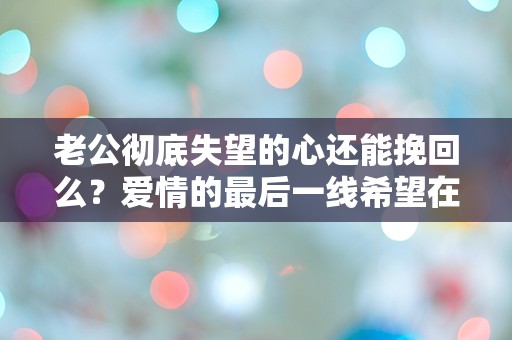 老公彻底失望的心还能挽回么？爱情的最后一线希望在哪里？