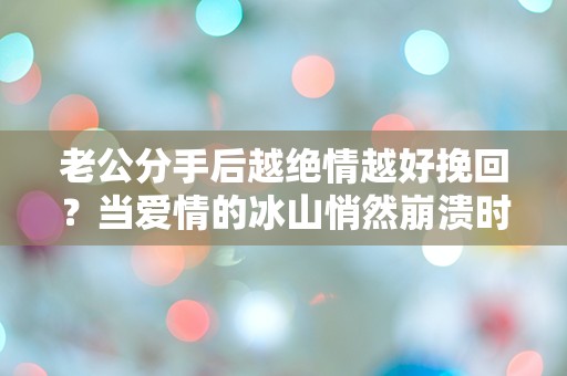 老公分手后越绝情越好挽回？当爱情的冰山悄然崩溃时，我们该如何逆转局面！