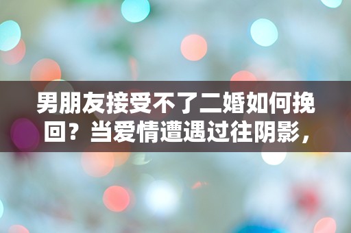 男朋友接受不了二婚如何挽回？当爱情遭遇过往阴影，该如何逆转局面！