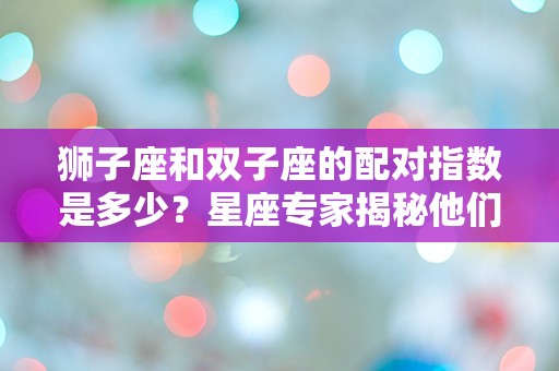 狮子座和双子座的配对指数是多少？星座专家揭秘他们的奇妙化学反应