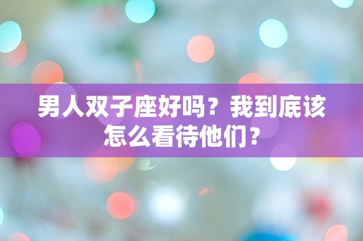 男人双子座好吗？我到底该怎么看待他们？