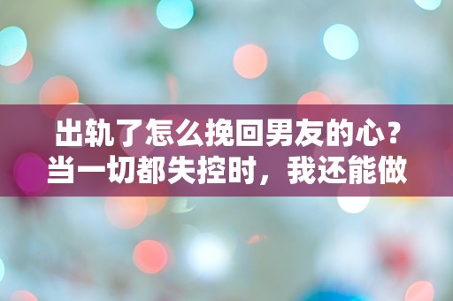 出轨了怎么挽回男友的心？当一切都失控时，我还能做些什么？