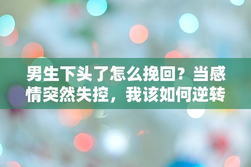 男生下头了怎么挽回？当感情突然失控，我该如何逆转局面！